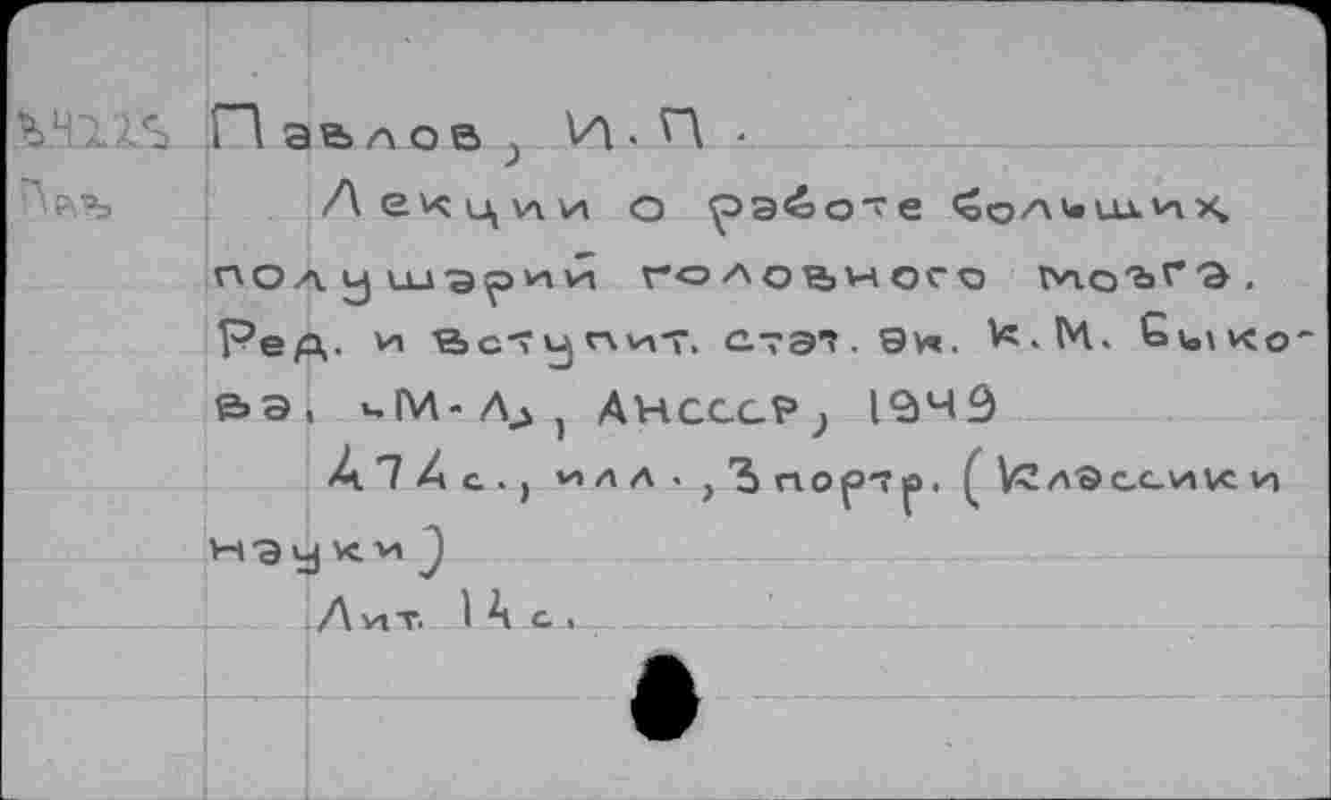 ﻿Павлов ; И-И ■
Лекции о работе полушарий голодного Гн.о'ьгэ. Г?ед. '■и 'S»с*т»угчхит, стэ1. Эн. ^.М. Gtixo &Э( еГИ-Л^} ÄHCCGPj 1349
À 7 4 а . > '/»лА’,Ъпор'7р. ( А Э ce vive и наукиJ
-------- Л VIT. 1 A G ,	_ _..